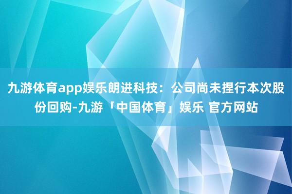 九游体育app娱乐朗进科技：公司尚未捏行本次股份回购-九游「中国体育」娱乐 官方网站