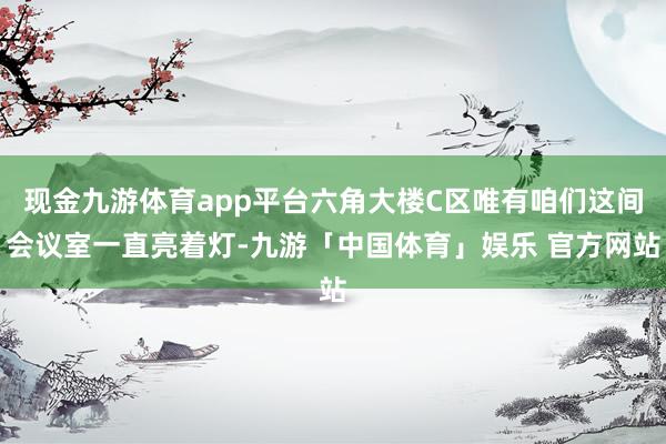 现金九游体育app平台六角大楼C区唯有咱们这间会议室一直亮着灯-九游「中国体育」娱乐 官方网站
