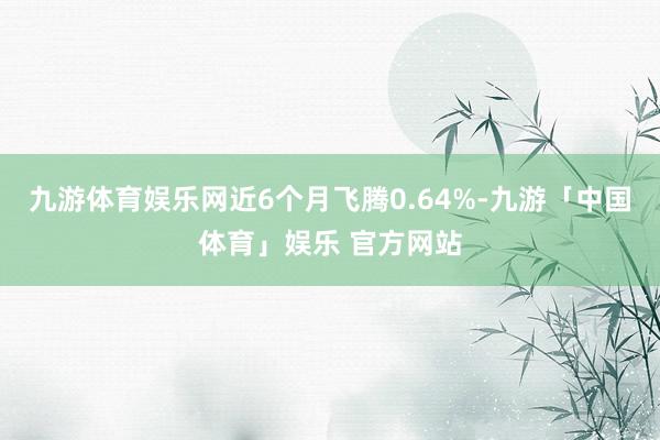 九游体育娱乐网近6个月飞腾0.64%-九游「中国体育」娱乐 官方网站