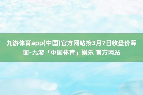 九游体育app(中国)官方网站按3月7日收盘价筹画-九游「中国体育」娱乐 官方网站