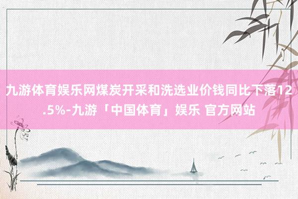 九游体育娱乐网煤炭开采和洗选业价钱同比下落12.5%-九游「中国体育」娱乐 官方网站