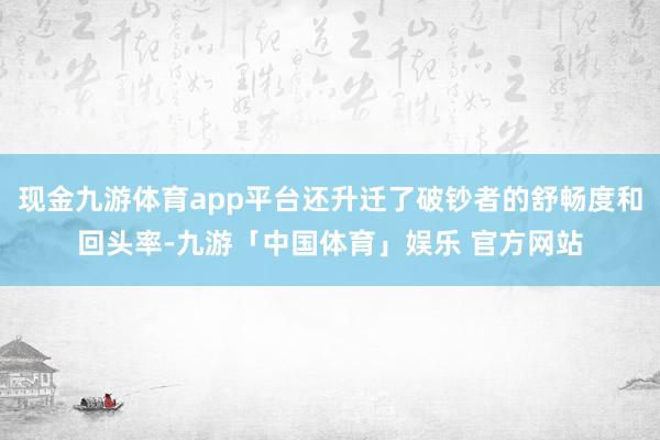 现金九游体育app平台还升迁了破钞者的舒畅度和回头率-九游「中国体育」娱乐 官方网站
