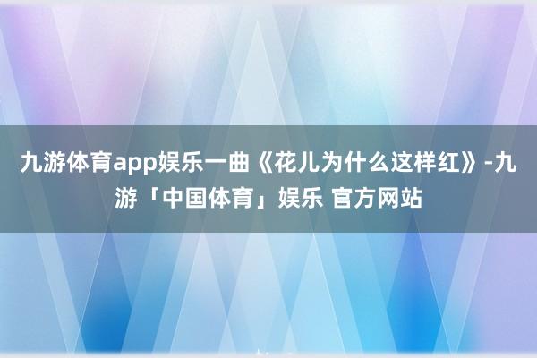 九游体育app娱乐一曲《花儿为什么这样红》-九游「中国体育」娱乐 官方网站