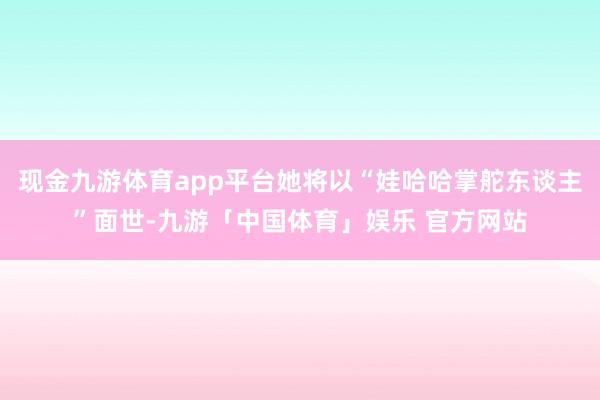 现金九游体育app平台她将以“娃哈哈掌舵东谈主”面世-九游「中国体育」娱乐 官方网站