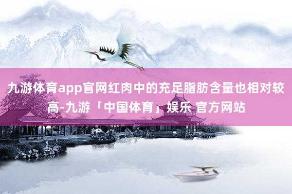 九游体育app官网红肉中的充足脂肪含量也相对较高-九游「中国体育」娱乐 官方网站