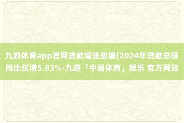 九游体育app官网贷款增速放缓(2024年贷款总额同比仅增5.83%-九游「中国体育」娱乐 官方网站