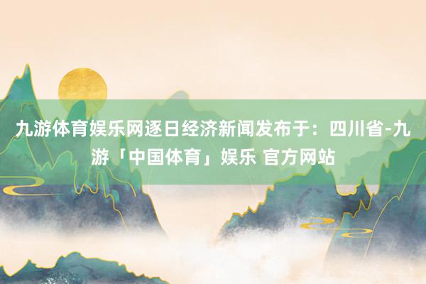 九游体育娱乐网逐日经济新闻发布于：四川省-九游「中国体育」娱乐 官方网站