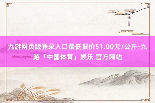 九游网页版登录入口最低报价51.00元/公斤-九游「中国体育」娱乐 官方网站