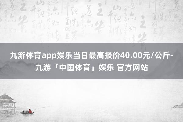 九游体育app娱乐当日最高报价40.00元/公斤-九游「中国体育」娱乐 官方网站