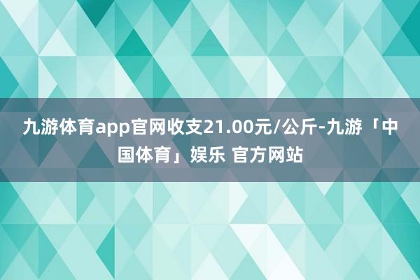 九游体育app官网收支21.00元/公斤-九游「中国体育」娱乐 官方网站