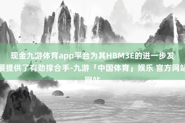 现金九游体育app平台为其HBM3E的进一步发展提供了有劲撑合手-九游「中国体育」娱乐 官方网站