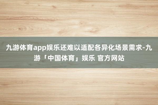 九游体育app娱乐还难以适配各异化场景需求-九游「中国体育」娱乐 官方网站