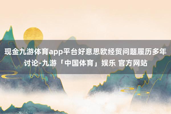 现金九游体育app平台好意思欧经贸问题履历多年讨论-九游「中国体育」娱乐 官方网站