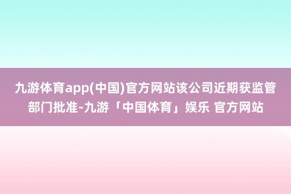 九游体育app(中国)官方网站该公司近期获监管部门批准-九游「中国体育」娱乐 官方网站