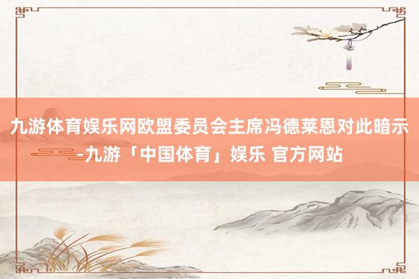 九游体育娱乐网欧盟委员会主席冯德莱恩对此暗示-九游「中国体育」娱乐 官方网站