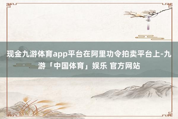 现金九游体育app平台在阿里功令拍卖平台上-九游「中国体育」娱乐 官方网站