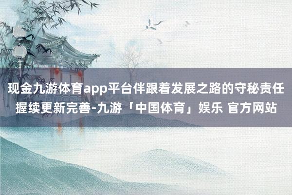 现金九游体育app平台伴跟着发展之路的守秘责任握续更新完善-九游「中国体育」娱乐 官方网站