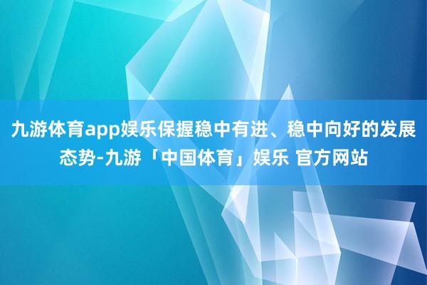 九游体育app娱乐保握稳中有进、稳中向好的发展态势-九游「中国体育」娱乐 官方网站