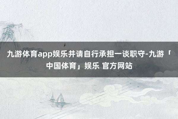 九游体育app娱乐并请自行承担一谈职守-九游「中国体育」娱乐 官方网站