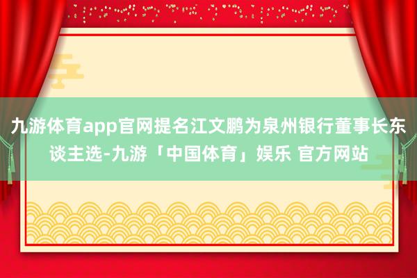 九游体育app官网提名江文鹏为泉州银行董事长东谈主选-九游「中国体育」娱乐 官方网站