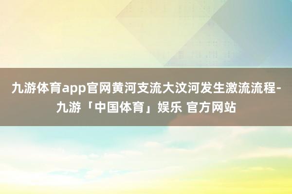 九游体育app官网黄河支流大汶河发生激流流程-九游「中国体育」娱乐 官方网站