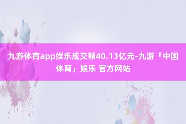 九游体育app娱乐成交额40.13亿元-九游「中国体育」娱乐 官方网站
