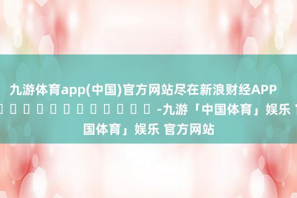九游体育app(中国)官方网站尽在新浪财经APP            													-九游「中国体育」娱乐 官方网站