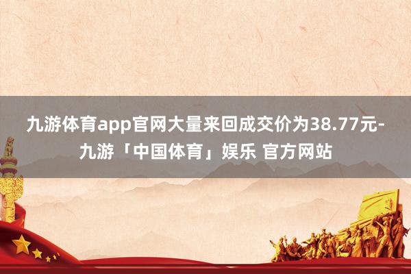 九游体育app官网大量来回成交价为38.77元-九游「中国体育」娱乐 官方网站