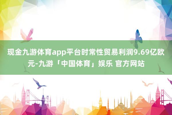 现金九游体育app平台时常性贸易利润9.69亿欧元-九游「中国体育」娱乐 官方网站