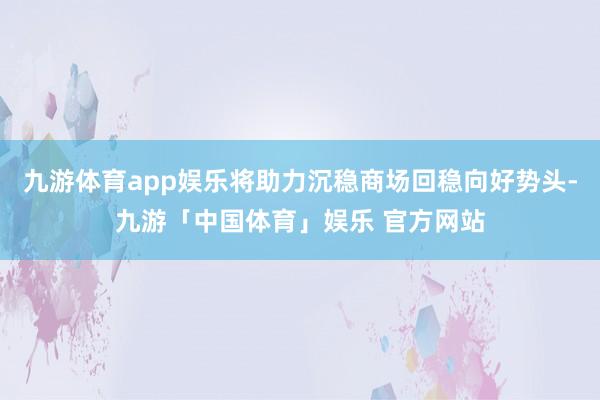 九游体育app娱乐将助力沉稳商场回稳向好势头-九游「中国体育」娱乐 官方网站