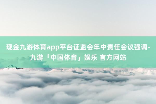 现金九游体育app平台证监会年中责任会议强调-九游「中国体育」娱乐 官方网站