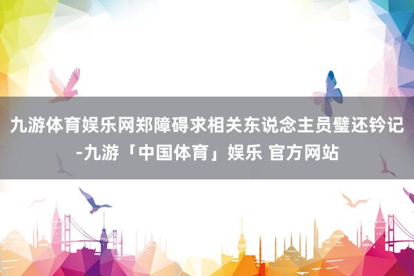 九游体育娱乐网郑障碍求相关东说念主员璧还钤记-九游「中国体育」娱乐 官方网站