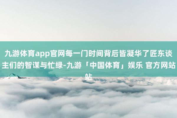 九游体育app官网每一门时间背后皆凝华了匠东谈主们的智谋与忙绿-九游「中国体育」娱乐 官方网站