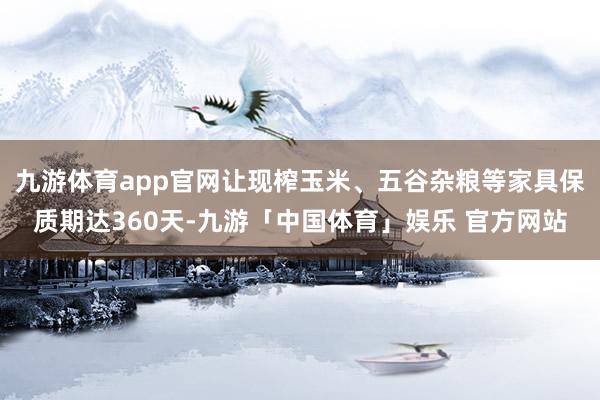 九游体育app官网让现榨玉米、五谷杂粮等家具保质期达360天-九游「中国体育」娱乐 官方网站