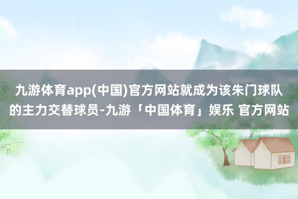 九游体育app(中国)官方网站就成为该朱门球队的主力交替球员-九游「中国体育」娱乐 官方网站