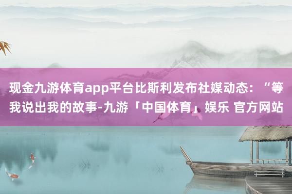 现金九游体育app平台比斯利发布社媒动态：“等我说出我的故事-九游「中国体育」娱乐 官方网站
