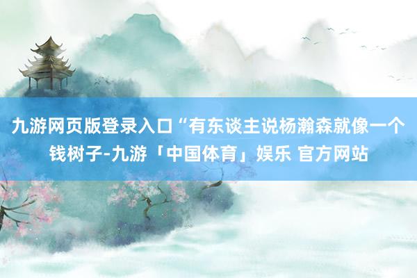 九游网页版登录入口“有东谈主说杨瀚森就像一个钱树子-九游「中国体育」娱乐 官方网站