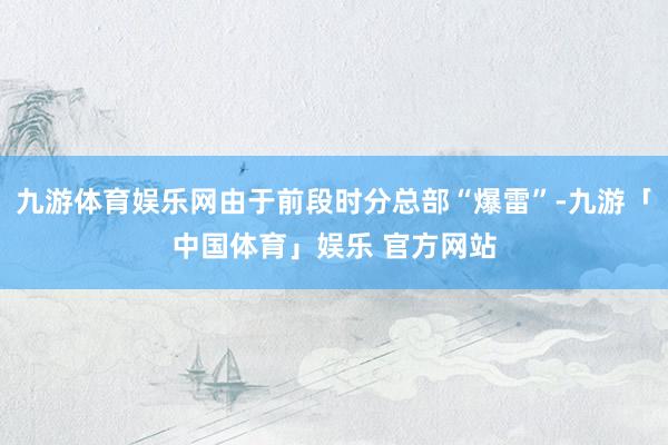 九游体育娱乐网由于前段时分总部“爆雷”-九游「中国体育」娱乐 官方网站