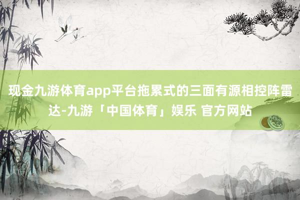 现金九游体育app平台拖累式的三面有源相控阵雷达-九游「中国体育」娱乐 官方网站