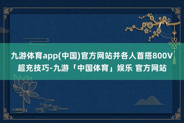九游体育app(中国)官方网站并各人首搭800V超充技巧-九游「中国体育」娱乐 官方网站