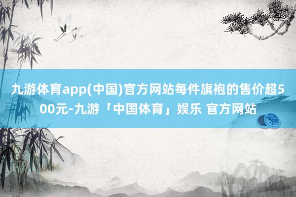 九游体育app(中国)官方网站每件旗袍的售价超500元-九游「中国体育」娱乐 官方网站