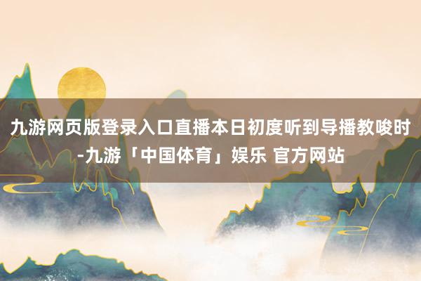 九游网页版登录入口直播本日初度听到导播教唆时-九游「中国体育」娱乐 官方网站