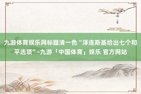九游体育娱乐网标题清一色“泽连斯基给出七个和平选项”-九游「中国体育」娱乐 官方网站