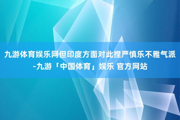 九游体育娱乐网但印度方面对此捏严慎乐不雅气派-九游「中国体育」娱乐 官方网站