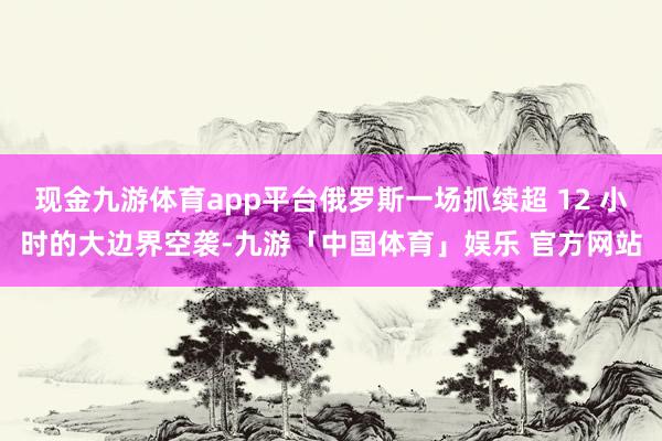 现金九游体育app平台俄罗斯一场抓续超 12 小时的大边界空袭-九游「中国体育」娱乐 官方网站