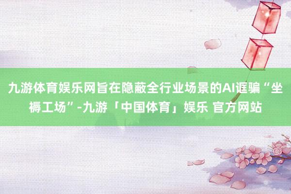 九游体育娱乐网旨在隐蔽全行业场景的AI诓骗“坐褥工场”-九游「中国体育」娱乐 官方网站