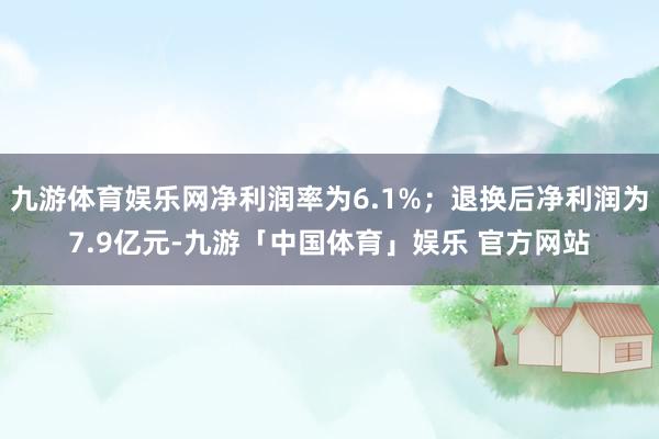 九游体育娱乐网净利润率为6.1%；退换后净利润为7.9亿元-九游「中国体育」娱乐 官方网站