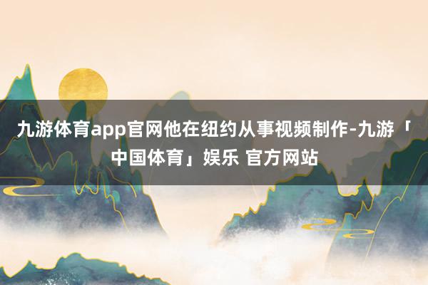 九游体育app官网他在纽约从事视频制作-九游「中国体育」娱乐 官方网站