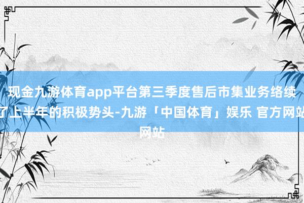 现金九游体育app平台第三季度售后市集业务络续了上半年的积极势头-九游「中国体育」娱乐 官方网站
