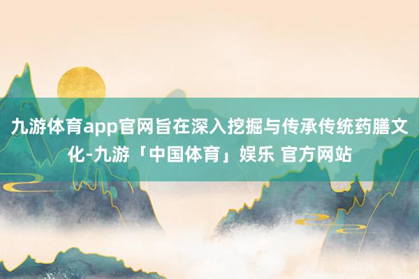 九游体育app官网旨在深入挖掘与传承传统药膳文化-九游「中国体育」娱乐 官方网站